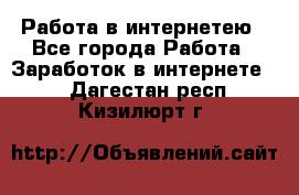 Работа в интернетею - Все города Работа » Заработок в интернете   . Дагестан респ.,Кизилюрт г.